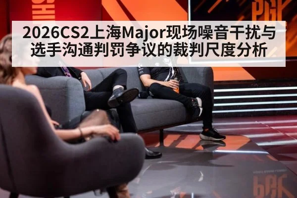 2026CS2上海Major现场噪音干扰与选手沟通判罚争议的裁判尺度分析